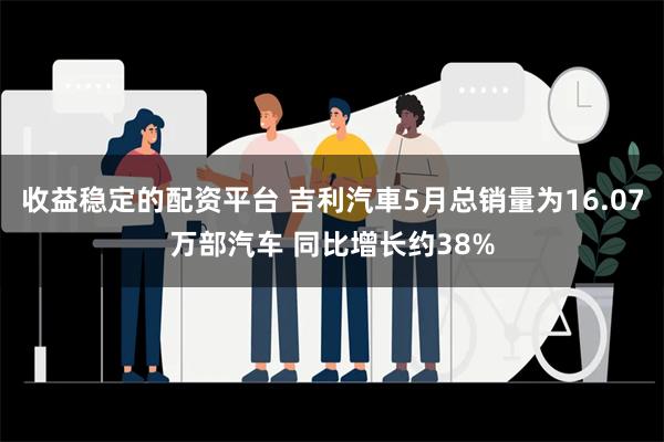 收益稳定的配资平台 吉利汽車5月总销量为16.07万部汽车 同比增长约38%