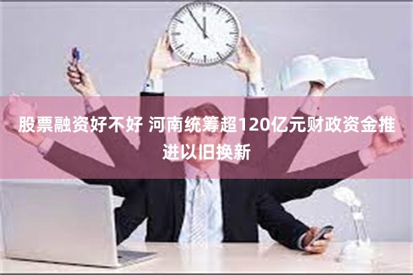 股票融资好不好 河南统筹超120亿元财政资金推进以旧换新