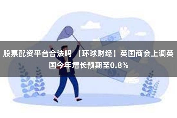 股票配资平台合法吗 【环球财经】英国商会上调英国今年增长预期至0.8%