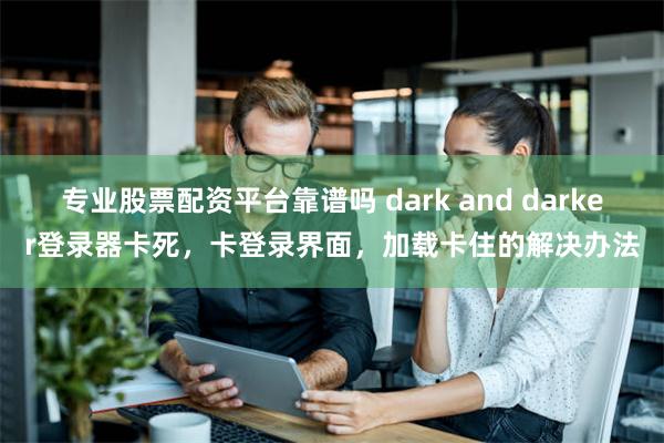 专业股票配资平台靠谱吗 dark and darker登录器卡死，卡登录界面，加载卡住的解决办法