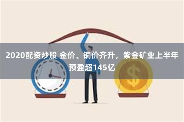 2020配资炒股 金价、铜价齐升，紫金矿业上半年预盈超145亿