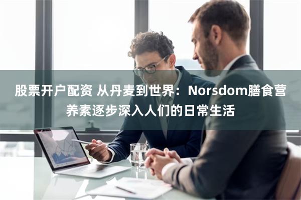 股票开户配资 从丹麦到世界：Norsdom膳食营养素逐步深入人们的日常生活