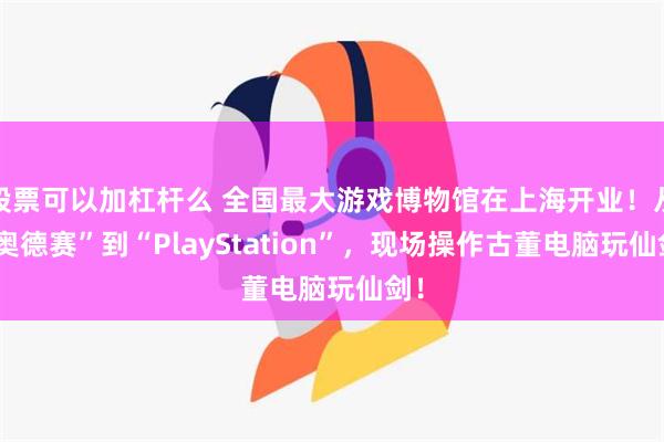 股票可以加杠杆么 全国最大游戏博物馆在上海开业！从“奥德赛”到“PlayStation”，现场操作古董电脑玩仙剑！