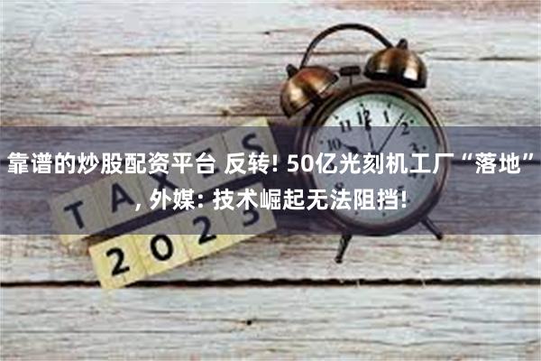 靠谱的炒股配资平台 反转! 50亿光刻机工厂“落地”, 外媒: 技术崛起无法阻挡!