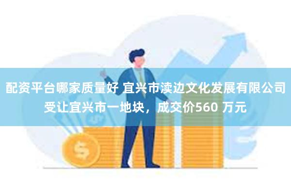 配资平台哪家质量好 宜兴市渎边文化发展有限公司受让宜兴市一地块，成交价560 万元