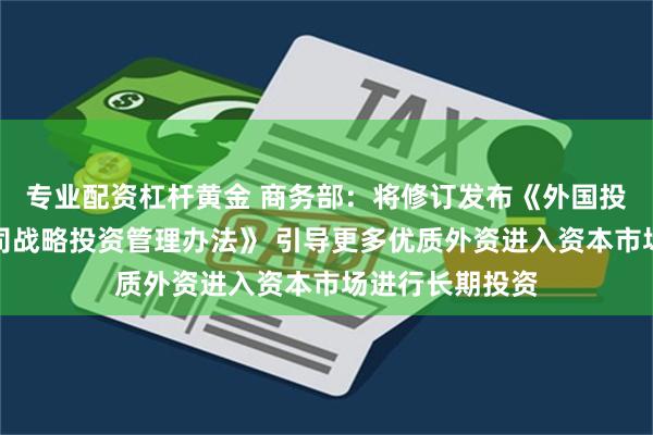 专业配资杠杆黄金 商务部：将修订发布《外国投资者对上市公司战略投资管理办法》 引导更多优质外资进入资本市场进行长期投资