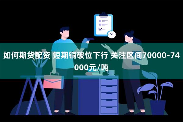 如何期货配资 短期铜破位下行 关注区间70000-74000元/吨