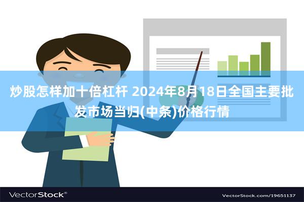 炒股怎样加十倍杠杆 2024年8月18日全国主要批发市场当归(中条)价格行情