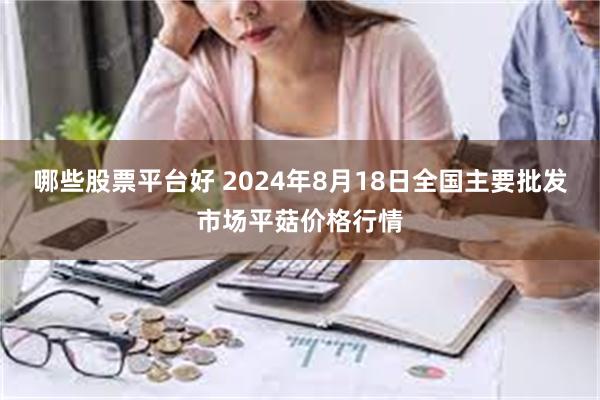 哪些股票平台好 2024年8月18日全国主要批发市场平菇价格行情