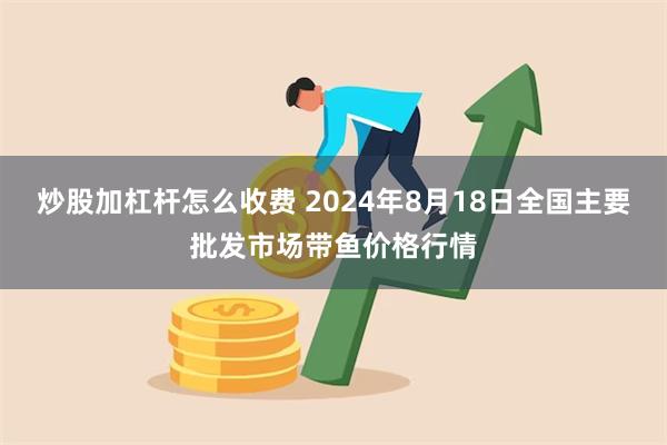 炒股加杠杆怎么收费 2024年8月18日全国主要批发市场带鱼价格行情