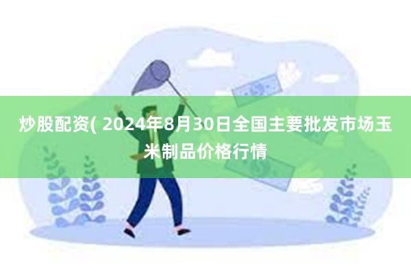 炒股配资( 2024年8月30日全国主要批发市场玉米制品价格行情