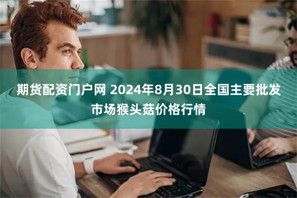 期货配资门户网 2024年8月30日全国主要批发市场猴头菇价格行情