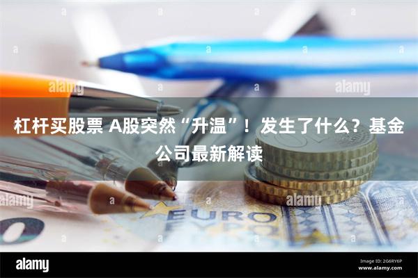 杠杆买股票 A股突然“升温”！发生了什么？基金公司最新解读