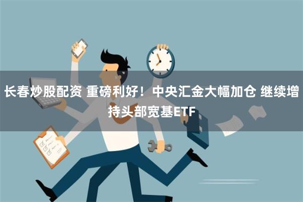 长春炒股配资 重磅利好！中央汇金大幅加仓 继续增持头部宽基ETF