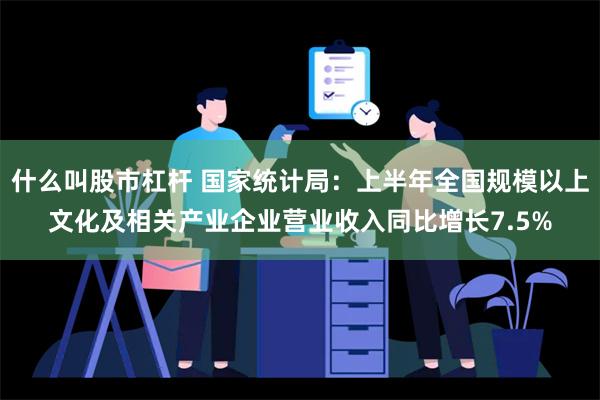 什么叫股市杠杆 国家统计局：上半年全国规模以上文化及相关产业企业营业收入同比增长7.5%