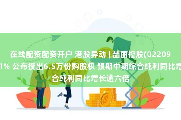 在线配资配资开户 港股异动 | 喆丽控股(02209)再涨超11% 公布授出6.5万份购股权 预期中期综合纯利同比增长逾六倍