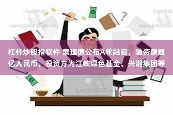 杠杆炒股指软件 索理德公布A轮融资，融资额数亿人民币，投资方为江峡绿色基金、兴湘集团等