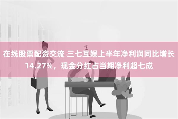 在线股票配资交流 三七互娱上半年净利润同比增长14.27%，现金分红占当期净利超七成