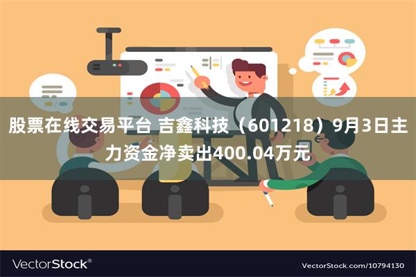 股票在线交易平台 吉鑫科技（601218）9月3日主力资金净卖出400.04万元