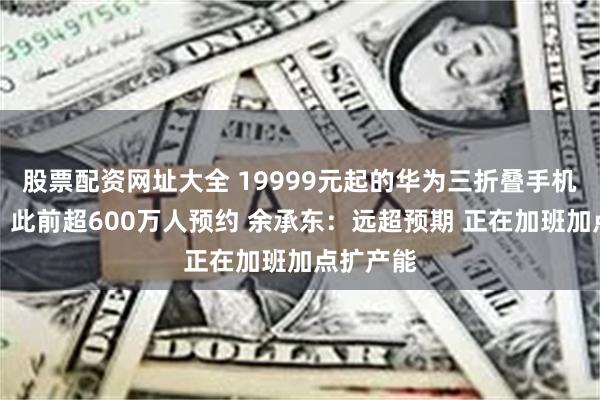 股票配资网址大全 19999元起的华为三折叠手机秒售罄！此前超600万人预约 余承东：远超预期 正在加班加点扩产能