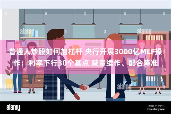 普通人炒股如何加杠杆 央行开展3000亿MLF操作：利率下行30个基点 减量续作、配合降准