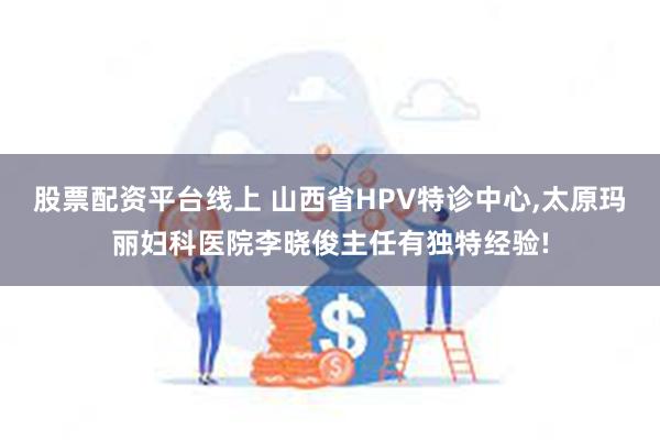 股票配资平台线上 山西省HPV特诊中心,太原玛丽妇科医院李晓俊主任有独特经验!