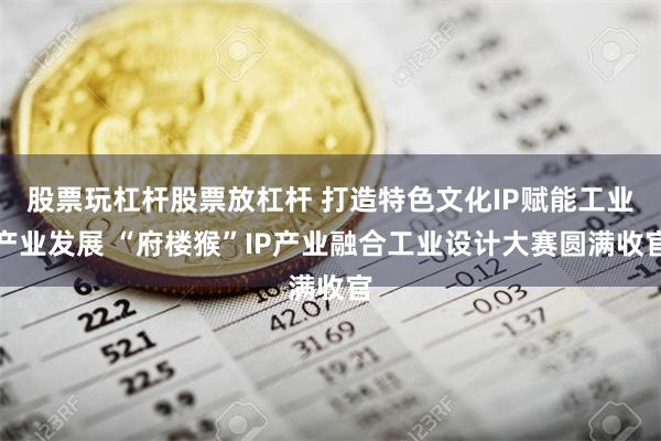 股票玩杠杆股票放杠杆 打造特色文化IP赋能工业产业发展 “府楼猴”IP产业融合工业设计大赛圆满收官