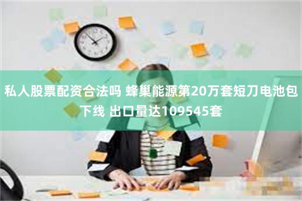 私人股票配资合法吗 蜂巢能源第20万套短刀电池包下线 出口量达109545套