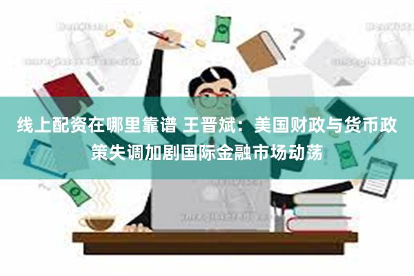 线上配资在哪里靠谱 王晋斌：美国财政与货币政策失调加剧国际金融市场动荡