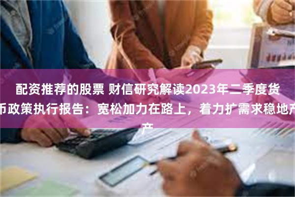 配资推荐的股票 财信研究解读2023年二季度货币政策执行报告：宽松加力在路上，着力扩需求稳地产