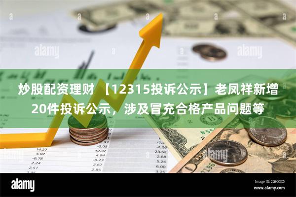 炒股配资理财 【12315投诉公示】老凤祥新增20件投诉公示，涉及冒充合格产品问题等