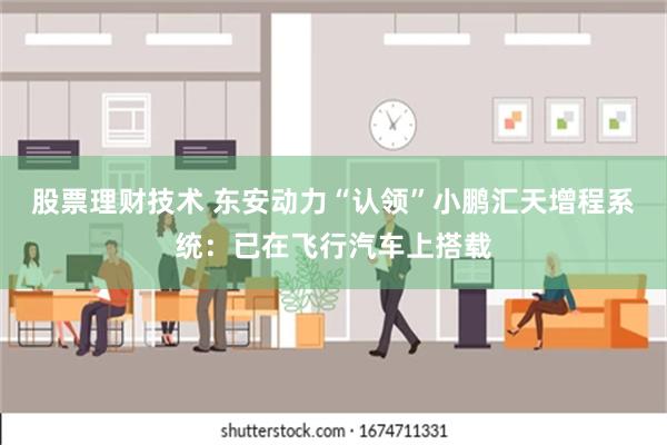 股票理财技术 东安动力“认领”小鹏汇天增程系统：已在飞行汽车上搭载