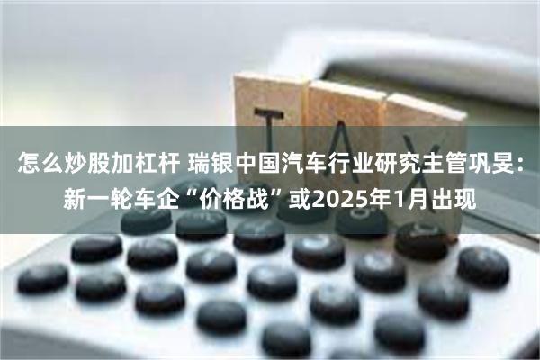 怎么炒股加杠杆 瑞银中国汽车行业研究主管巩旻：新一轮车企“价格战”或2025年1月出现