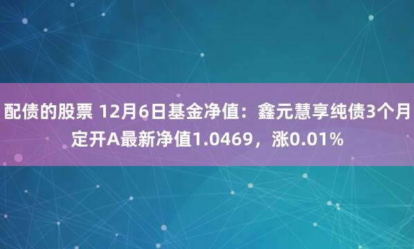 配债的股票 12月6日基金净值：鑫元慧享纯债3个月定开A最新净值1.0469，涨0.01%