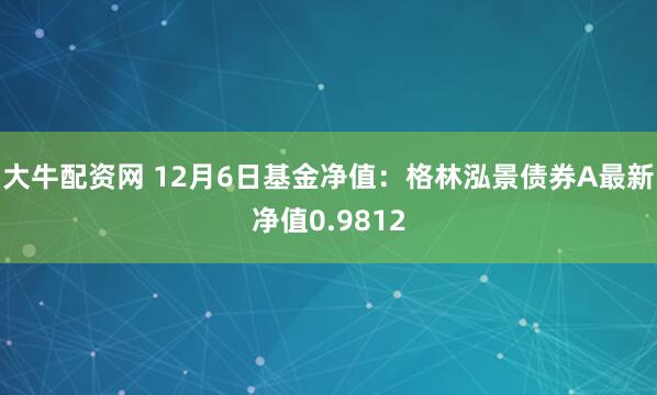 大牛配资网 12月6日基金净值：格林泓景债券A最新净值0.9812