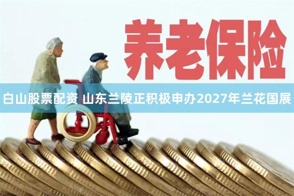 白山股票配资 山东兰陵正积极申办2027年兰花国展