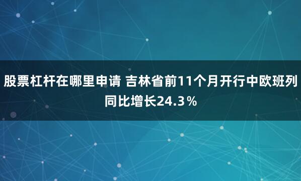 股票杠杆在哪里申请 吉林省前11个月开行中欧班列同比增长24.3％