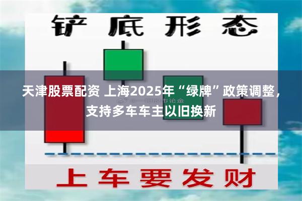 天津股票配资 上海2025年“绿牌”政策调整，支持多车车主以旧换新