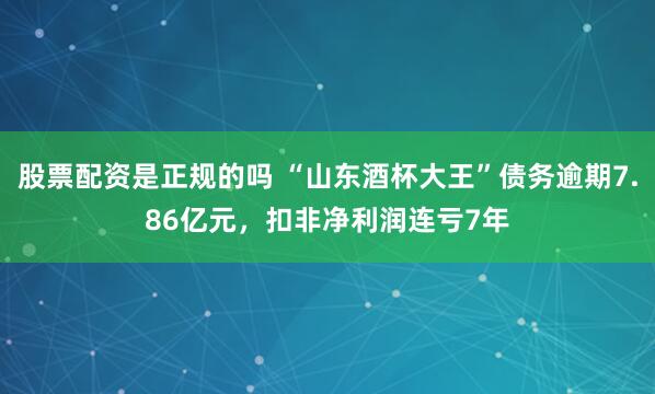 股票配资是正规的吗 “山东酒杯大王”债务逾期7.86亿元，扣非净利润连亏7年