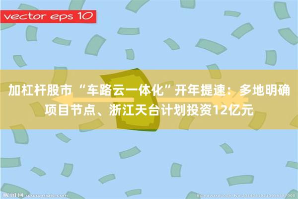 加杠杆股市 “车路云一体化”开年提速：多地明确项目节点、浙江天台计划投资12亿元