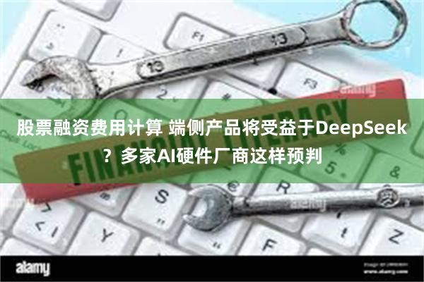 股票融资费用计算 端侧产品将受益于DeepSeek？多家AI硬件厂商这样预判