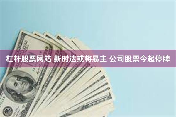 杠杆股票网站 新时达或将易主 公司股票今起停牌