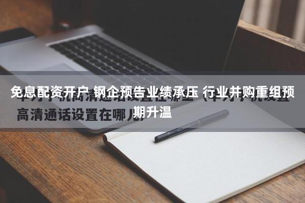 免息配资开户 钢企预告业绩承压 行业并购重组预期升温