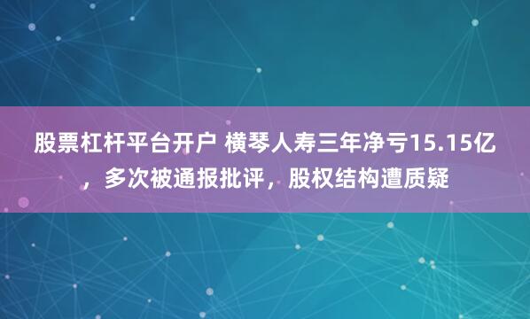 股票杠杆平台开户 横琴人寿三年净亏15.15亿，多次被通报批评，股权结构遭质疑