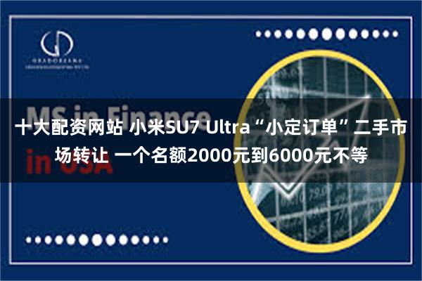 十大配资网站 小米SU7 Ultra“小定订单”二手市场转让 一个名额2000元到6000元不等