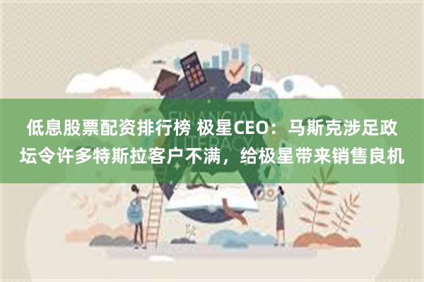 低息股票配资排行榜 极星CEO：马斯克涉足政坛令许多特斯拉客户不满，给极星带来销售良机