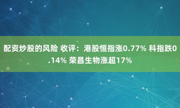 配资炒股的风险 收评：港股恒指涨0.77% 科指跌0.14% 荣昌生物涨超17%